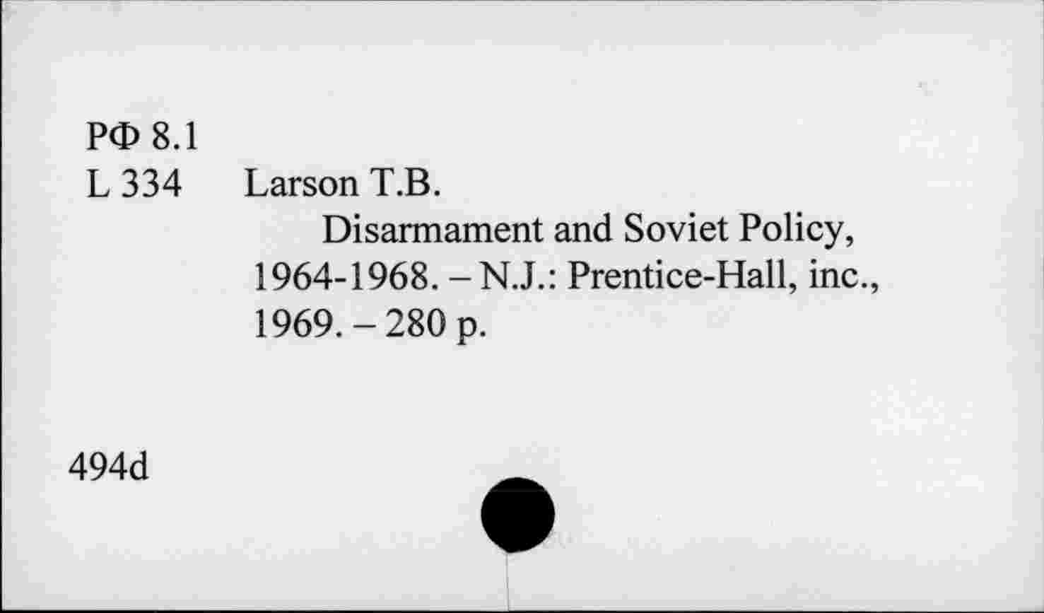 ﻿P<D 8.1
L 334 Larson T.B.
Disarmament and Soviet Policy, 1964-1968. Prentice-Hall, inc., 1969.-280 p.
494d